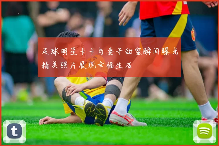 足球明星卡卡与妻子甜蜜瞬间曝光精美照片展现幸福生活