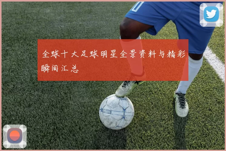 全球十大足球明星全景资料与精彩瞬间汇总