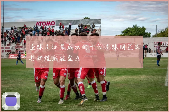 全球足坛最成功的十位足球明星及其辉煌成就盘点