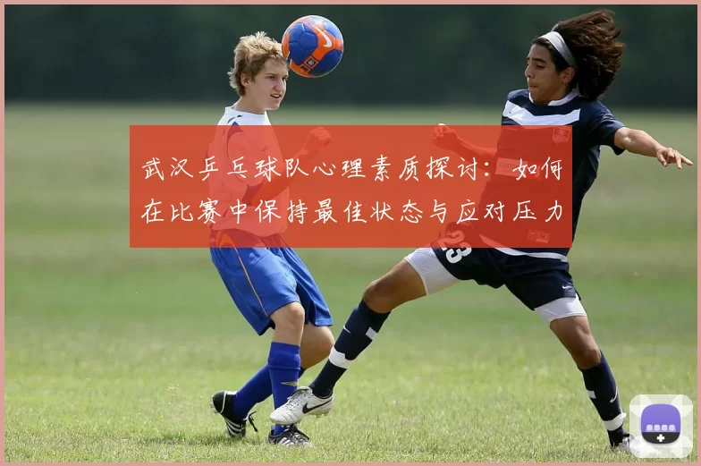 武汉乒乓球队心理素质探讨：如何在比赛中保持最佳状态与应对压力