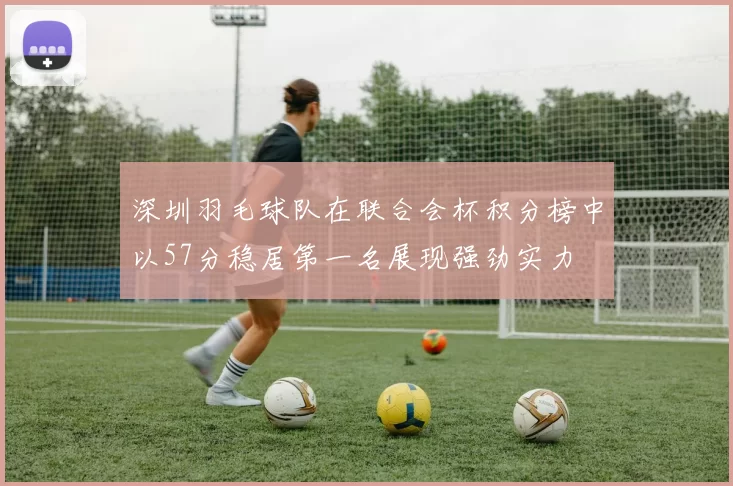 深圳羽毛球队在联合会杯积分榜中以57分稳居第一名展现强劲实力