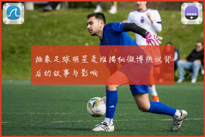 抽象足球明星是谁揭秘微博热议背后的故事与影响
