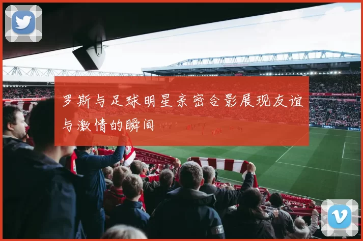 罗斯与足球明星亲密合影展现友谊与激情的瞬间