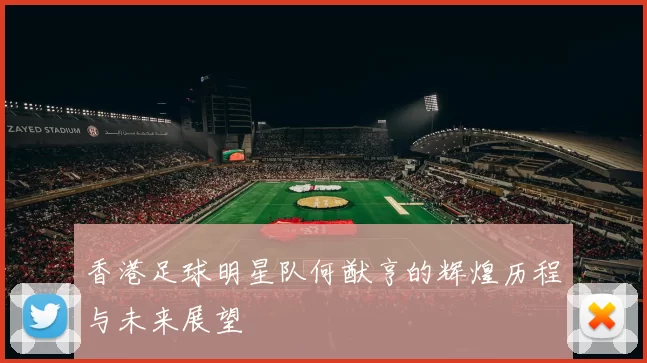 香港足球明星队何猷亨的辉煌历程与未来展望