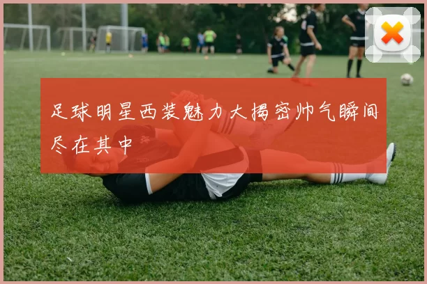 足球明星西装魅力大揭密帅气瞬间尽在其中