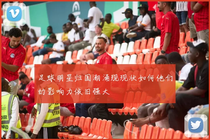 足球明星归国潮涌现现状如何他们的影响力依旧强大