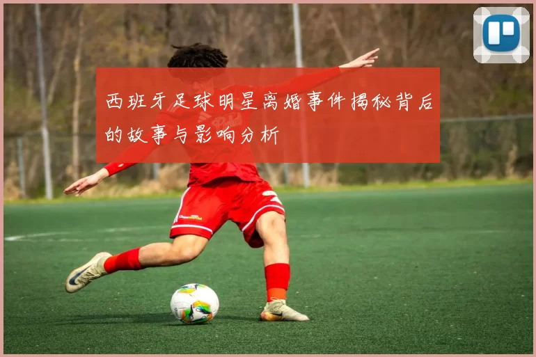 西班牙足球明星离婚事件揭秘背后的故事与影响分析