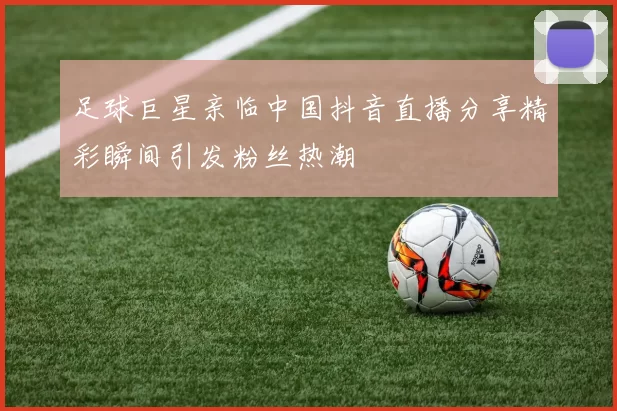 足球巨星亲临中国抖音直播分享精彩瞬间引发粉丝热潮