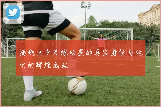 揭晓当今足球明星的真实身份与他们的辉煌成就
