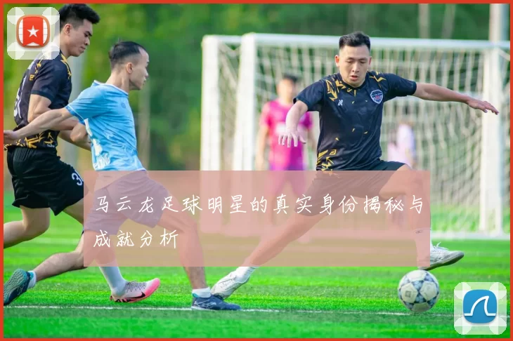 马云龙足球明星的真实身份揭秘与成就分析