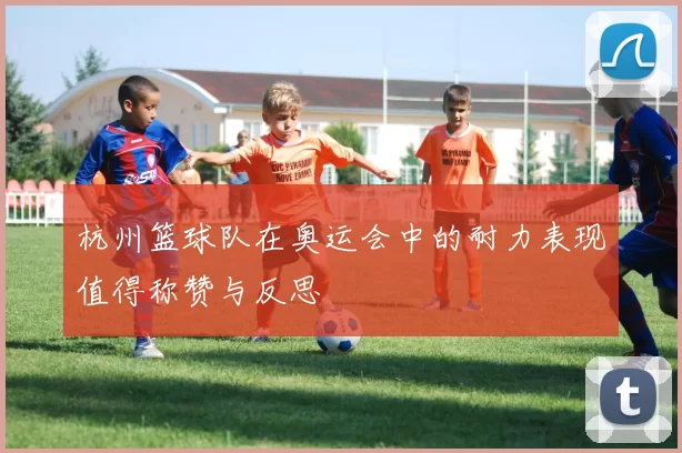 杭州篮球队在奥运会中的耐力表现值得称赞与反思