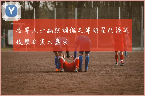 各界人士幽默调侃足球明星的搞笑视频合集大盘点