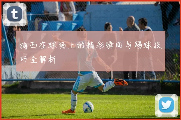 梅西在球场上的精彩瞬间与踢球技巧全解析