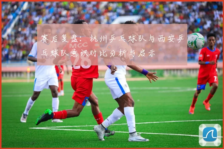 赛后复盘：杭州乒乓球队与西安乒乓球队意识对比分析与启示