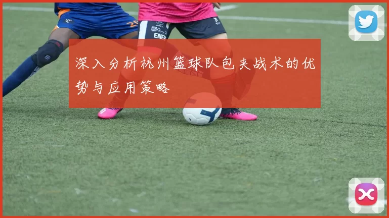 深入分析杭州篮球队包夹战术的优势与应用策略