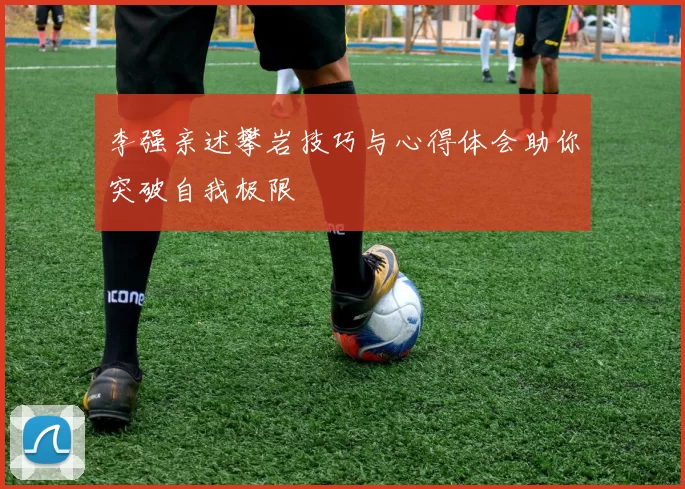 李强亲述攀岩技巧与心得体会助你突破自我极限