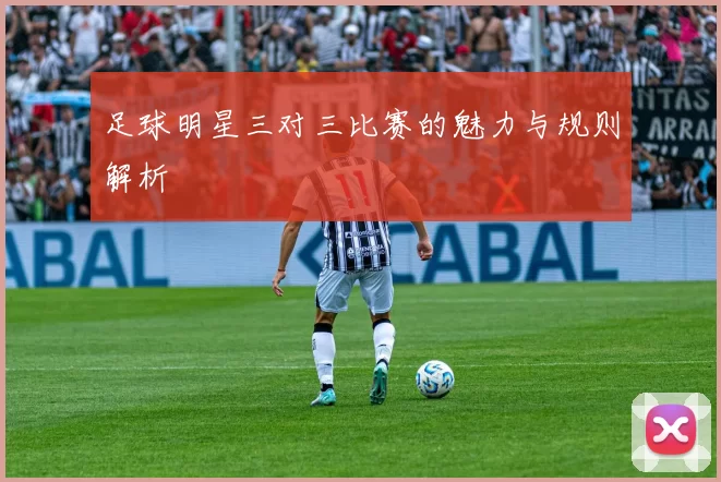 足球明星三对三比赛的魅力与规则解析