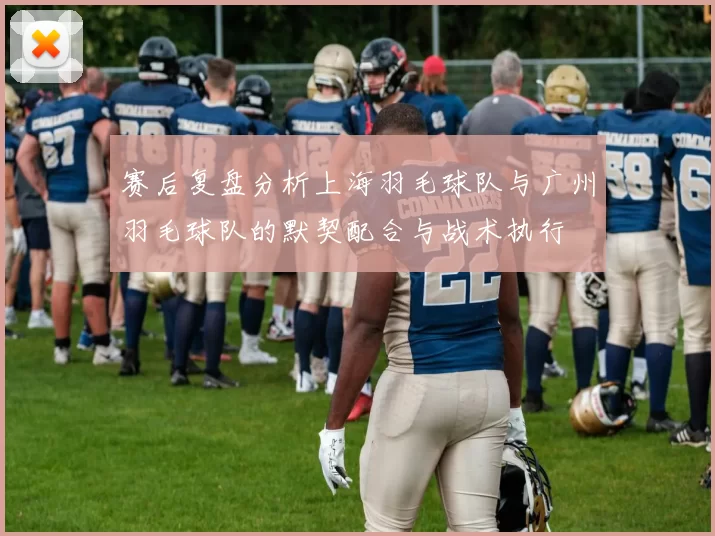 赛后复盘分析上海羽毛球队与广州羽毛球队的默契配合与战术执行