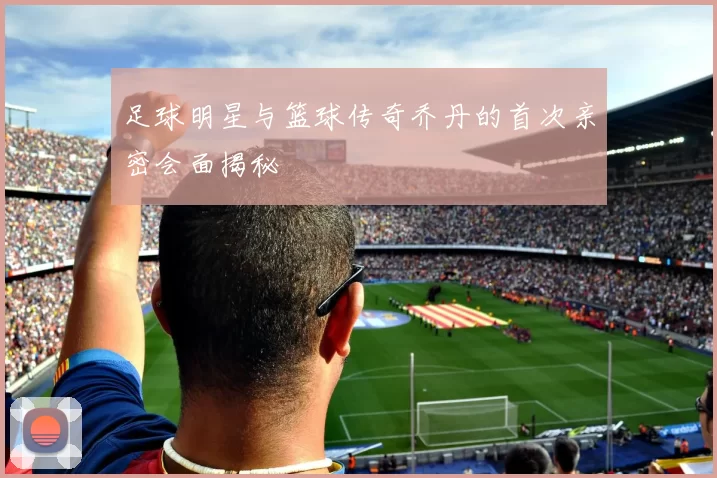 足球明星与篮球传奇乔丹的首次亲密会面揭秘