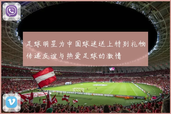 足球明星为中国球迷送上特别礼物传递友谊与热爱足球的激情