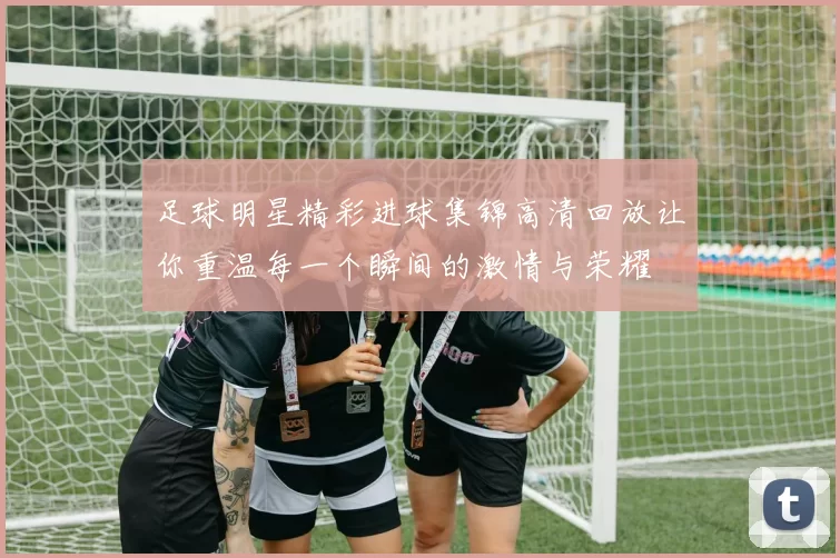 足球明星精彩进球集锦高清回放让你重温每一个瞬间的激情与荣耀