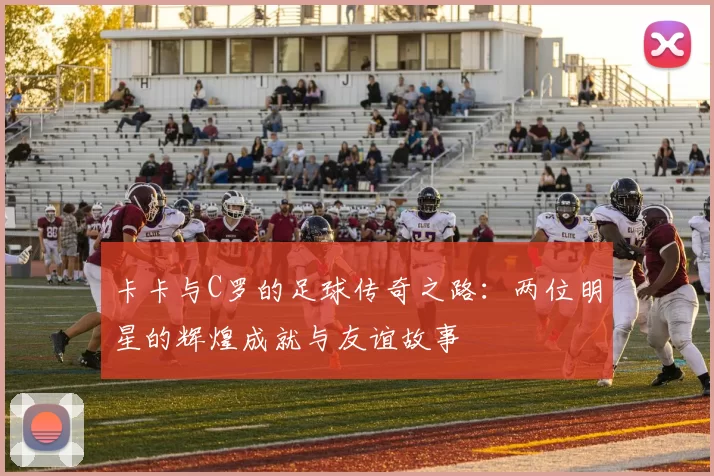 卡卡与C罗的足球传奇之路：两位明星的辉煌成就与友谊故事