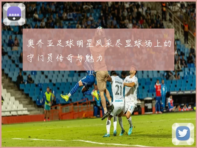奥乔亚足球明星风采尽显球场上的守门员传奇与魅力