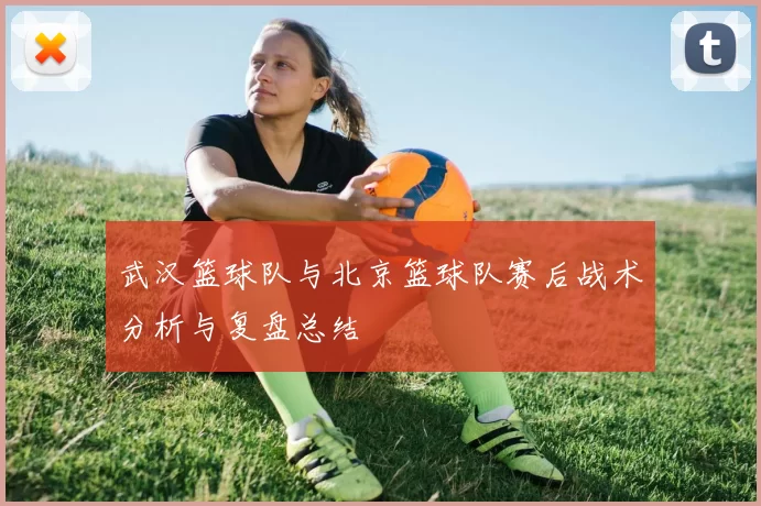 武汉篮球队与北京篮球队赛后战术分析与复盘总结