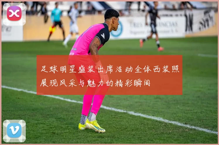 足球明星盛装出席活动全体西装照展现风采与魅力的精彩瞬间