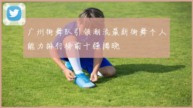 广州街舞队引领潮流最新街舞个人能力排行榜前十强揭晓