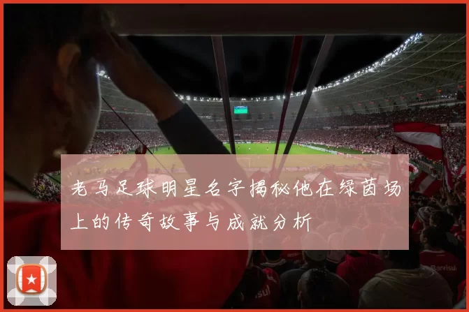 老马足球明星名字揭秘他在绿茵场上的传奇故事与成就分析