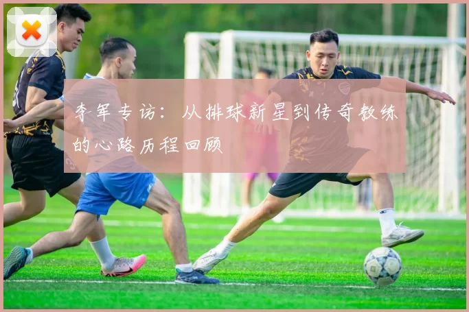 李军专访：从排球新星到传奇教练的心路历程回顾