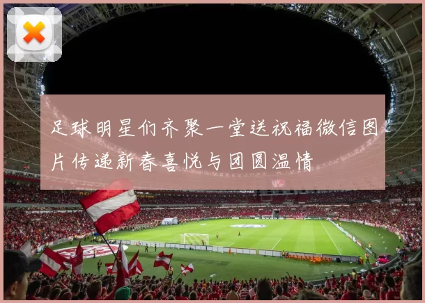 足球明星们齐聚一堂送祝福微信图片传递新春喜悦与团圆温情
