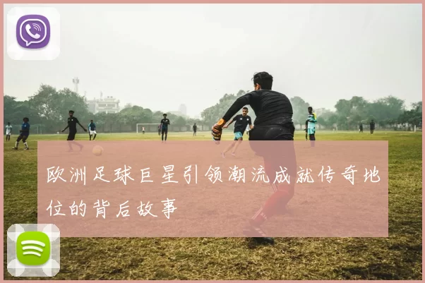 欧洲足球巨星引领潮流成就传奇地位的背后故事