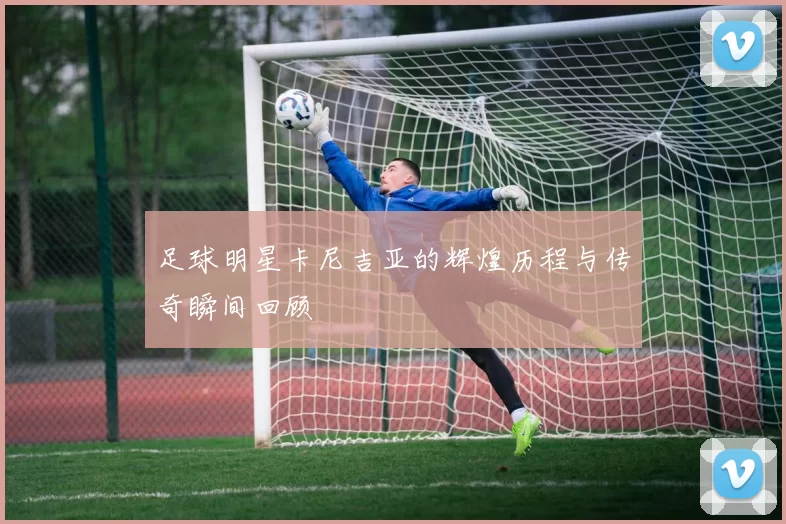足球明星卡尼吉亚的辉煌历程与传奇瞬间回顾