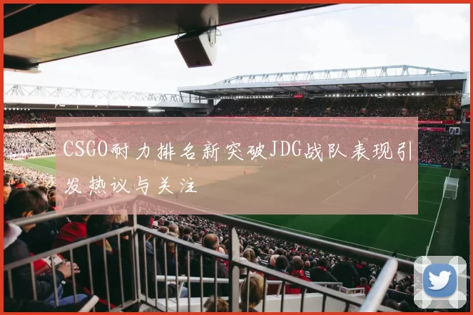 CSGO耐力排名新突破JDG战队表现引发热议与关注