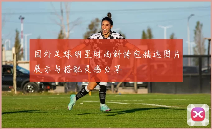国外足球明星时尚斜挎包精选图片展示与搭配灵感分享