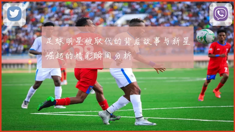 足球明星被取代的背后故事与新星崛起的精彩瞬间分析