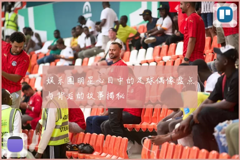 娱乐圈明星心目中的足球偶像盘点与背后的故事揭秘