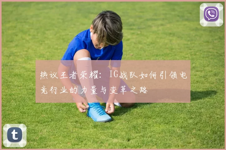 热议王者荣耀：IG战队如何引领电竞行业的力量与变革之路