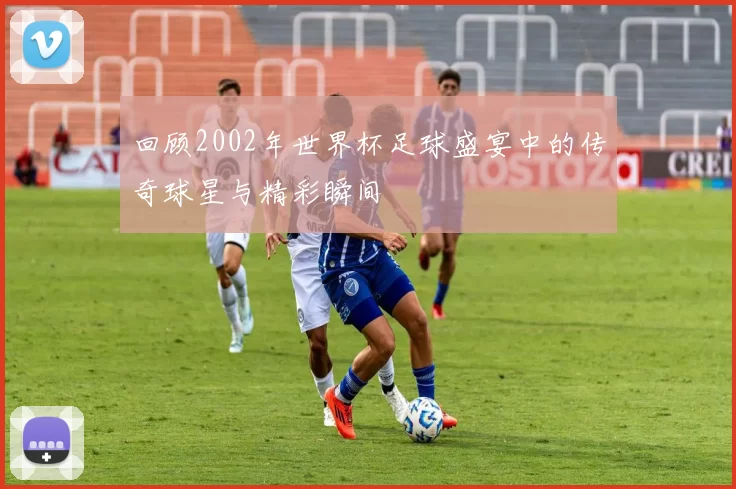 回顾2002年世界杯足球盛宴中的传奇球星与精彩瞬间