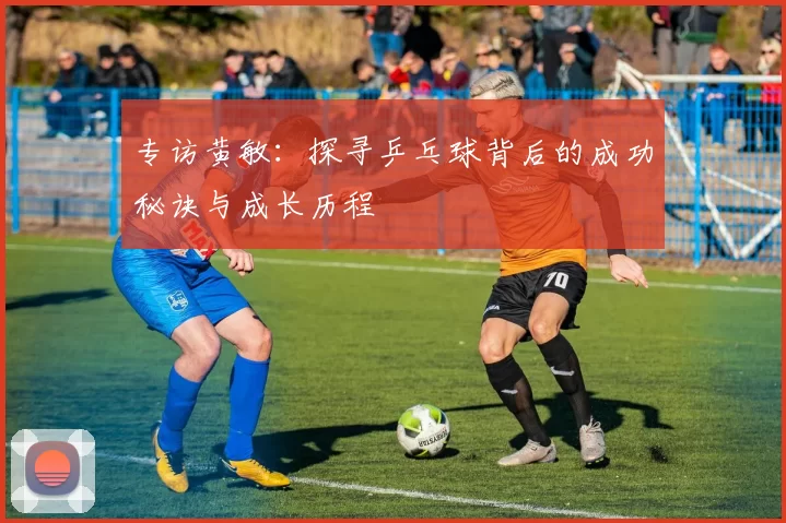 专访黄敏：探寻乒乓球背后的成功秘诀与成长历程