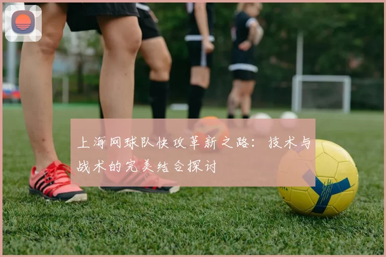 上海网球队快攻革新之路：技术与战术的完美结合探讨