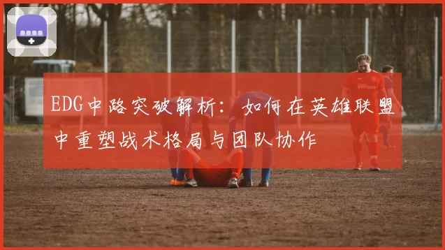 EDG中路突破解析：如何在英雄联盟中重塑战术格局与团队协作