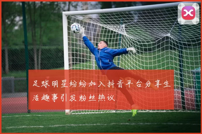 足球明星纷纷加入抖音平台分享生活趣事引发粉丝热议