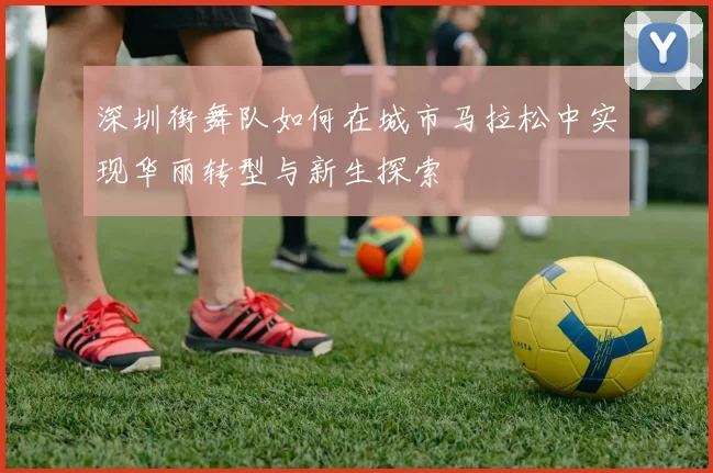 深圳街舞队如何在城市马拉松中实现华丽转型与新生探索