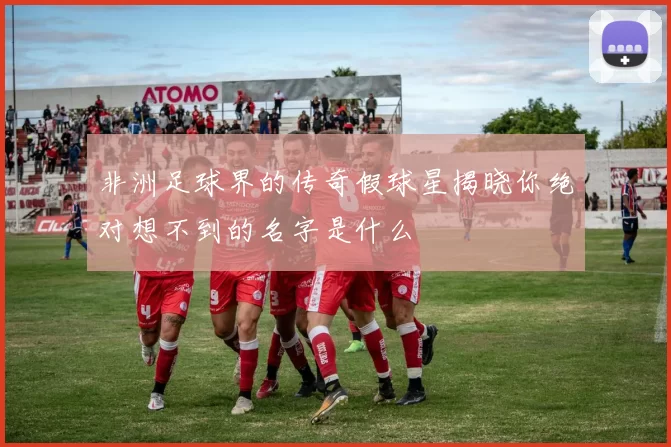 非洲足球界的传奇假球星揭晓你绝对想不到的名字是什么