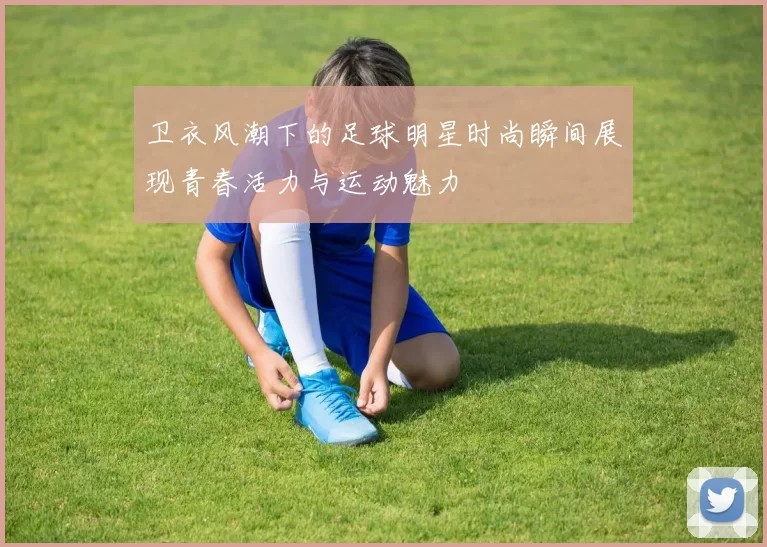 卫衣风潮下的足球明星时尚瞬间展现青春活力与运动魅力