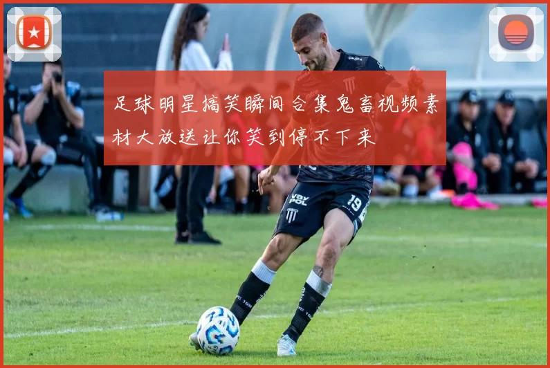 足球明星搞笑瞬间合集鬼畜视频素材大放送让你笑到停不下来