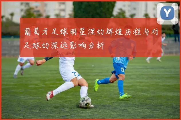 葡萄牙足球明星涅的辉煌历程与对足球的深远影响分析